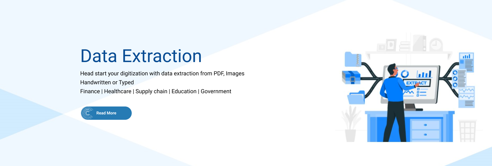 Data Extraction -  Head start your Digitalization with data extraction from PDFs, Images. Both typed and handwritten. Domain - Financial services, HealthCare, Logistics, Education, Goverment.